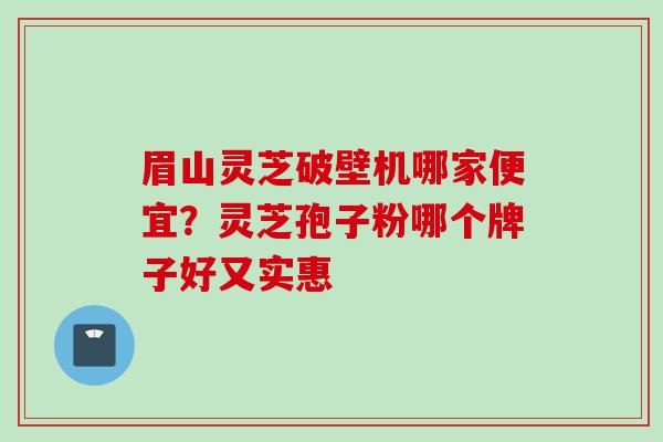 眉山灵芝破壁机哪家便宜？灵芝孢子粉哪个牌子好又实惠