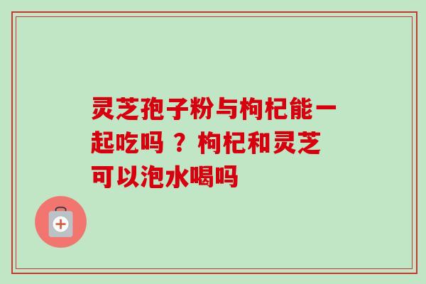 灵芝孢子粉与枸杞能一起吃吗 ？枸杞和灵芝可以泡水喝吗