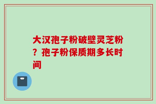大汉孢子粉破壁灵芝粉?孢子粉保质期多长时间 大汉孢子粉破壁灵芝粉?孢子粉保质期多长时间