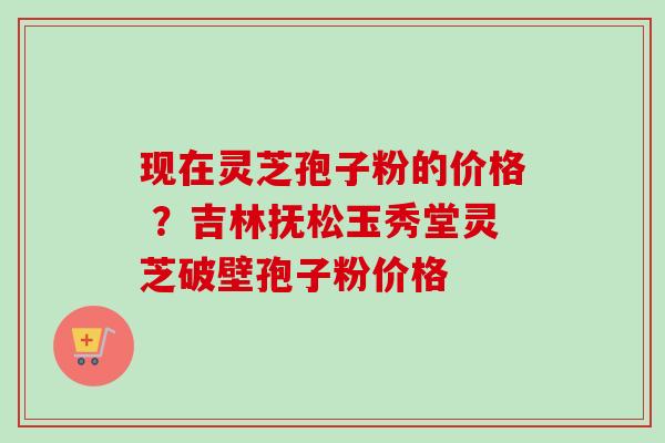 现在灵芝孢子粉的价格 ？吉林抚松玉秀堂灵芝破壁孢子粉价格