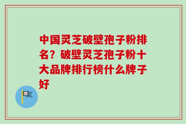 中国灵芝破壁孢子粉排名？破壁灵芝孢子粉十大品牌排行榜什么牌子好