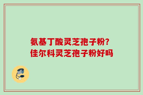 氨基丁酸灵芝孢子粉？佳尔科灵芝孢子粉好吗