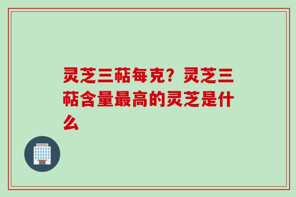 灵芝三萜每克？灵芝三萜含量最高的灵芝是什么