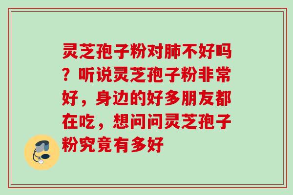灵芝孢子粉对不好吗?听说灵芝孢子粉非常好,身边的好多朋友都在吃,想问问灵芝孢子粉究竟有多好 灵芝孢子粉对不好吗?听说灵芝孢子粉非常好,身边的好多朋友都在吃,想问问灵芝孢子粉究竟有多好