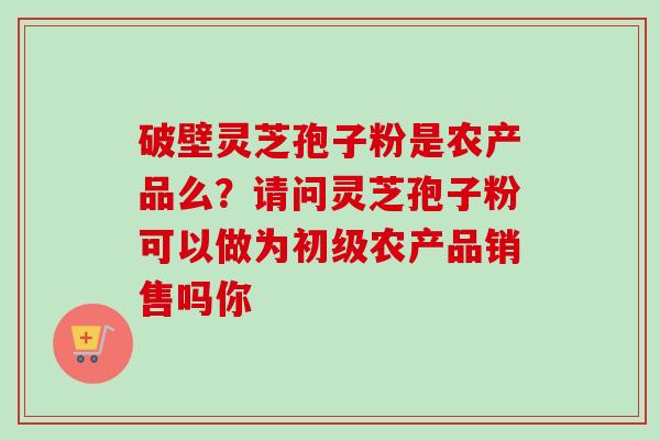 破壁灵芝孢子粉是农产品么？请问灵芝孢子粉可以做为初级农产品销售吗你