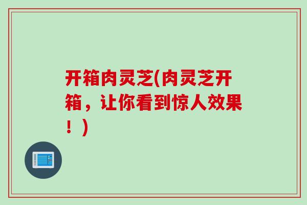 开箱肉灵芝(肉灵芝开箱，让你看到惊人效果！)