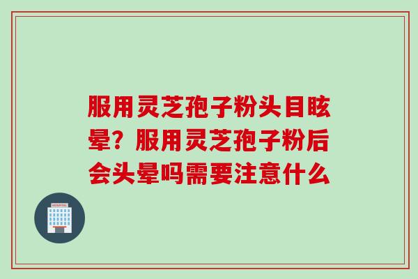 服用灵芝孢子粉头目眩晕？服用灵芝孢子粉后会头晕吗需要注意什么