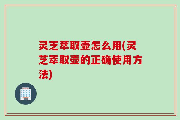 灵芝萃取壶怎么用(灵芝萃取壶的正确使用方法)