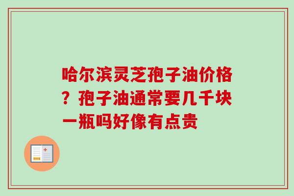 哈尔滨灵芝孢子油价格？孢子油通常要几千块一瓶吗好像有点贵