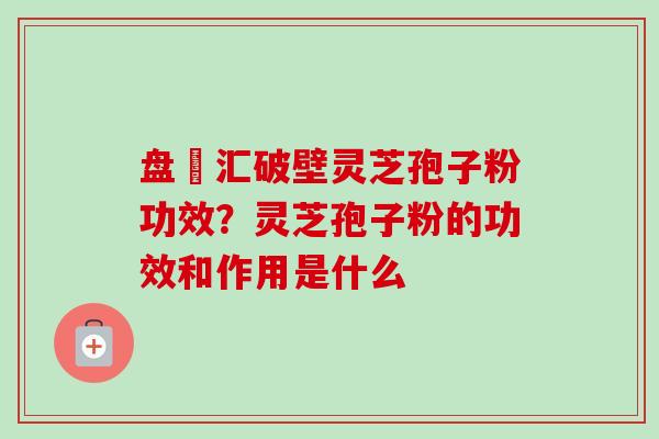盘冮汇破壁灵芝孢子粉功效？灵芝孢子粉的功效和作用是什么