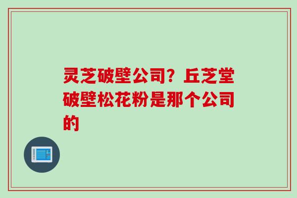 灵芝破壁公司？丘芝堂破壁松花粉是那个公司的