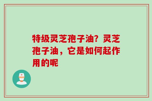 特级灵芝孢子油？灵芝孢子油，它是如何起作用的呢