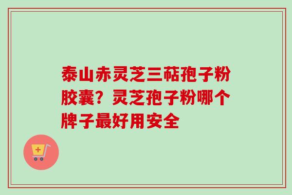 泰山赤灵芝三萜孢子粉胶囊？灵芝孢子粉哪个牌子最好用安全