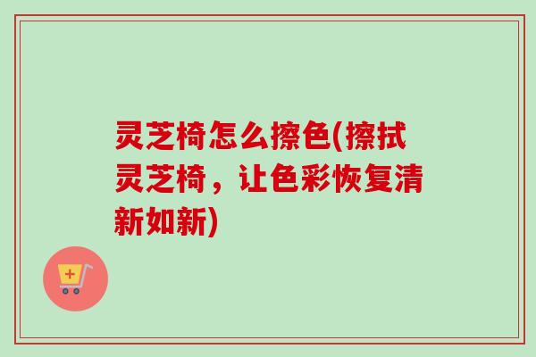 灵芝椅怎么擦色(擦拭灵芝椅，让色彩恢复清新如新)