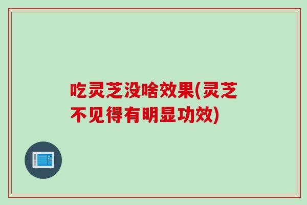 吃灵芝没啥效果(灵芝不见得有明显功效)