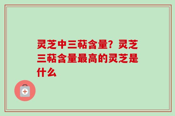 灵芝中三萜含量？灵芝三萜含量最高的灵芝是什么