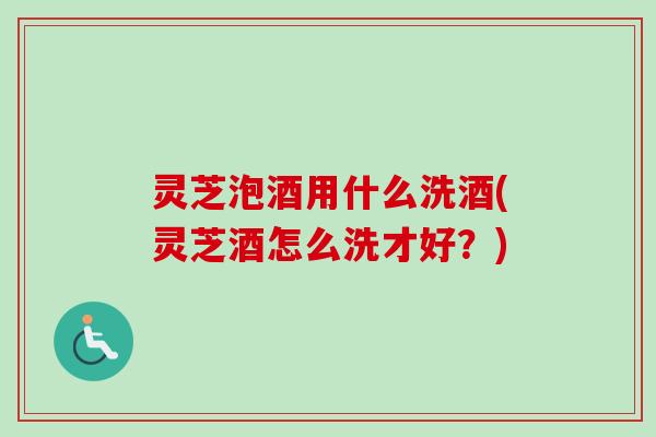 灵芝泡酒用什么洗酒(灵芝酒怎么洗才好？)