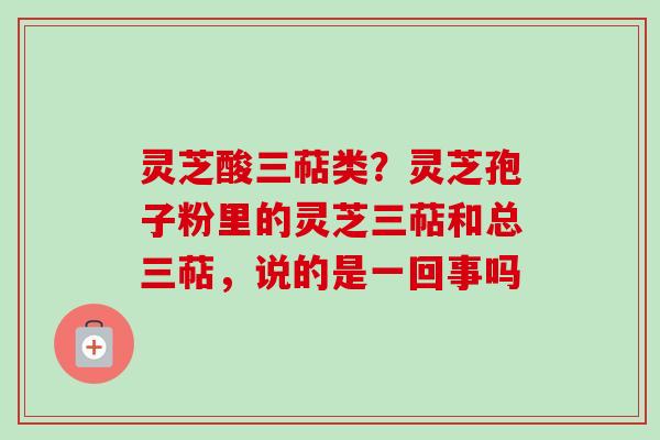 灵芝酸三萜类？灵芝孢子粉里的灵芝三萜和总三萜，说的是一回事吗