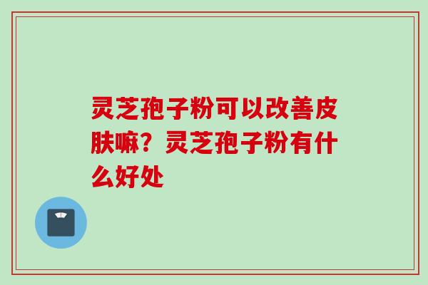 灵芝孢子粉可以改善皮肤嘛？灵芝孢子粉有什么好处