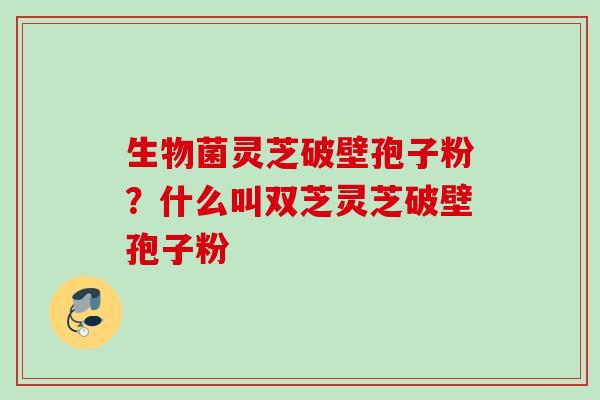生物菌灵芝破壁孢子粉？什么叫双芝灵芝破壁孢子粉