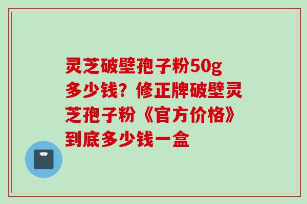 灵芝破壁孢子粉50g多少钱？修正牌破壁灵芝孢子粉《官方价格》到底多少钱一盒