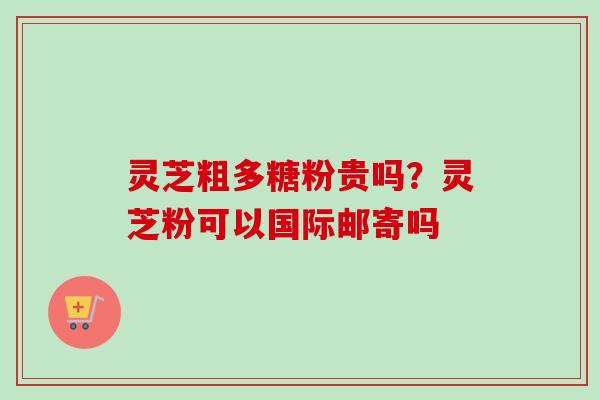 灵芝粗多糖粉贵吗？灵芝粉可以国际邮寄吗