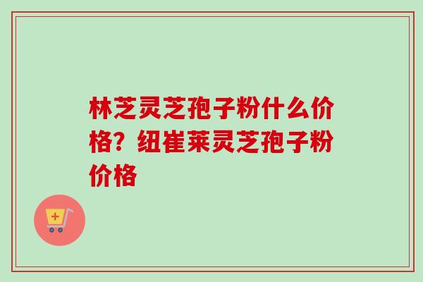 林芝灵芝孢子粉什么价格?纽崔莱灵芝孢子粉价格 林芝灵芝孢子粉什么价格?纽崔莱灵芝孢子粉价格