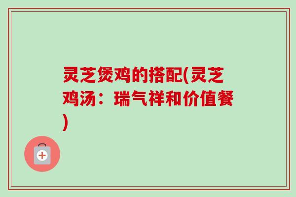 灵芝煲鸡的搭配(灵芝鸡汤：瑞气祥和价值餐)