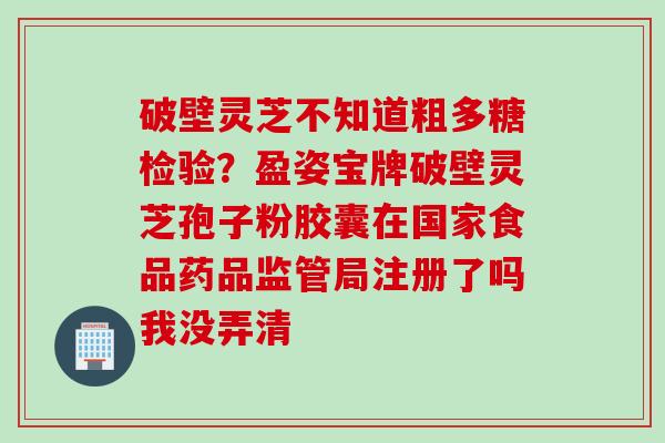 破壁灵芝不知道粗多糖检验？盈姿宝牌破壁灵芝孢子粉胶囊在国家食品药品监管局注册了吗我没弄清