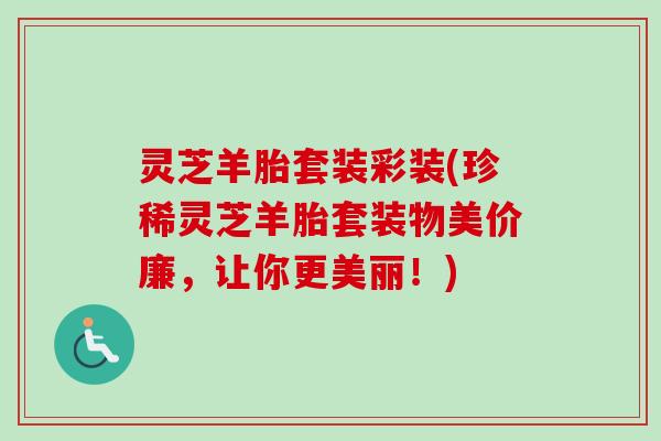灵芝羊胎套装彩装(珍稀灵芝羊胎套装物美价廉，让你更美丽！)
