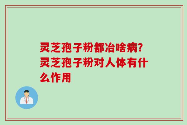 灵芝孢子粉都冶啥病？灵芝孢子粉对人体有什么作用