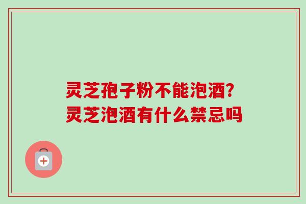 灵芝孢子粉不能泡酒？灵芝泡酒有什么禁忌吗
