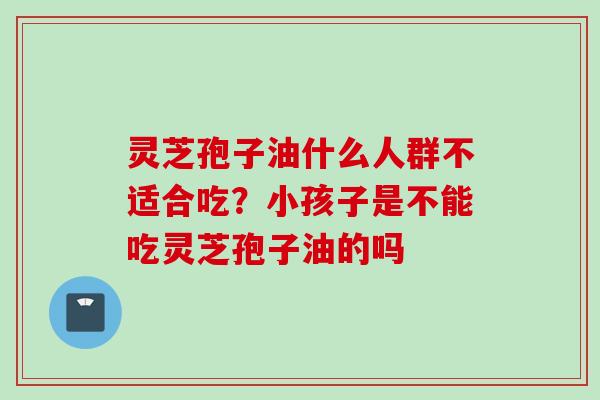 灵芝孢子油什么人群不适合吃？小孩子是不能吃灵芝孢子油的吗