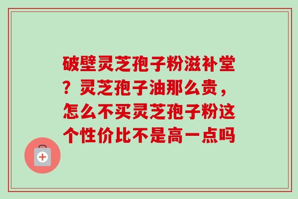 破壁灵芝孢子粉滋补堂？灵芝孢子油那么贵，怎么不买灵芝孢子粉这个性价比不是高一点吗