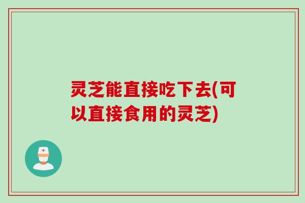 灵芝能直接吃下去(可以直接食用的灵芝) 灵芝能直接吃下去(可以直接食用的灵芝)