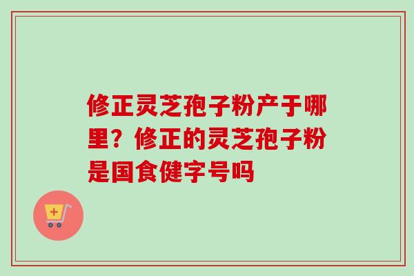 修正灵芝孢子粉产于哪里？修正的灵芝孢子粉是国食健字号吗