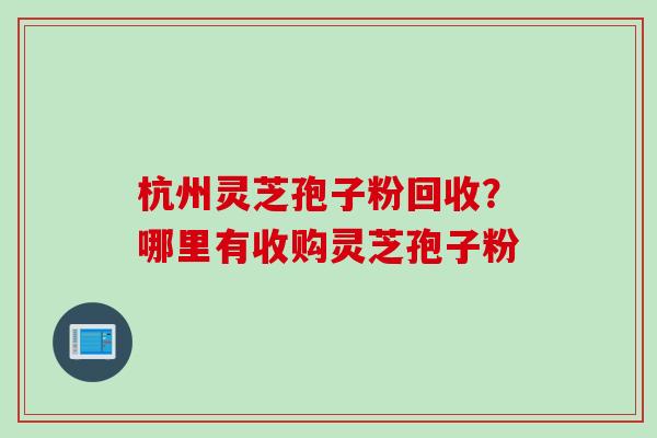 杭州灵芝孢子粉回收？哪里有收购灵芝孢子粉
