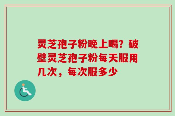 灵芝孢子粉晚上喝？破壁灵芝孢子粉每天服用几次，每次服多少
