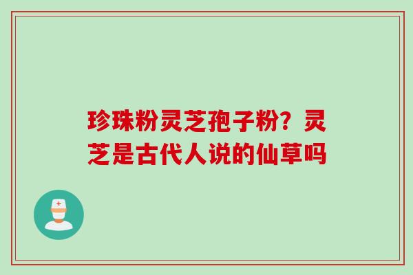 珍珠粉灵芝孢子粉?灵芝是古代人说的仙草吗 珍珠粉灵芝孢子粉?灵芝是古代人说的仙草吗