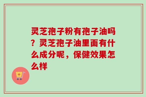 灵芝孢子粉有孢子油吗？灵芝孢子油里面有什么成分呢，保健效果怎么样