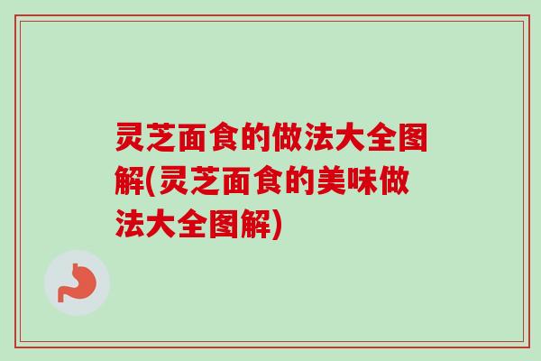 灵芝面食的做法大全图解(灵芝面食的美味做法大全图解)