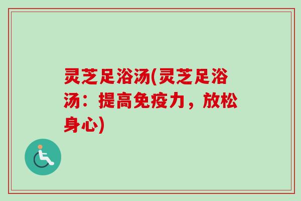 灵芝足浴汤(灵芝足浴汤：提高免疫力，放松身心)