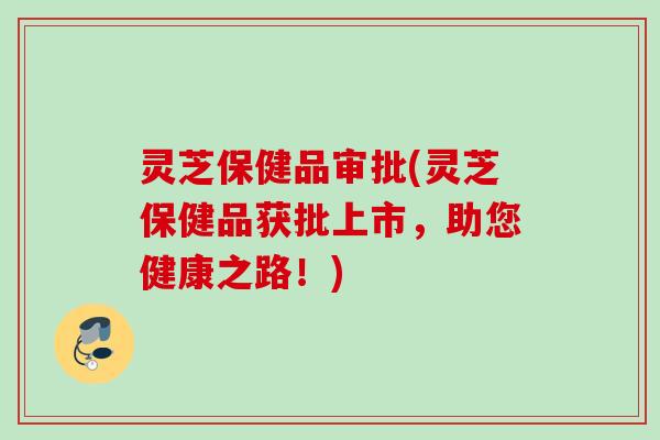灵芝保健品审批(灵芝保健品获批上市，助您健康之路！)
