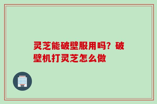 灵芝能破壁服用吗？破壁机打灵芝怎么做