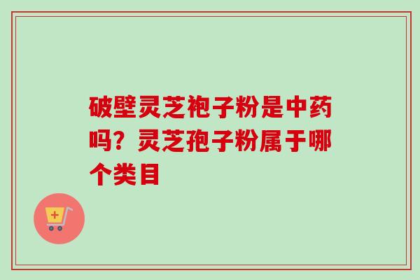 破壁灵芝袍子粉是中药吗？灵芝孢子粉属于哪个类目