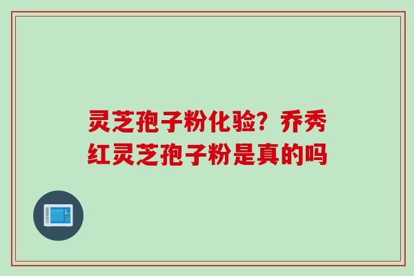 灵芝孢子粉化验？乔秀红灵芝孢子粉是真的吗