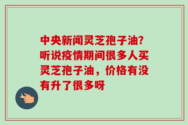 中央新闻灵芝孢子油？听说疫情期间很多人买灵芝孢子油，价格有没有升了很多呀