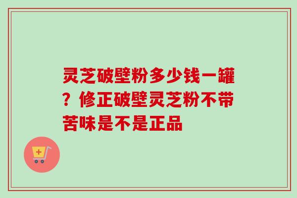 灵芝破壁粉多少钱一罐？修正破壁灵芝粉不带苦味是不是正品