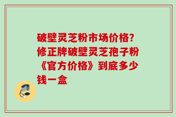 破壁灵芝粉市场价格？修正牌破壁灵芝孢子粉《官方价格》到底多少钱一盒