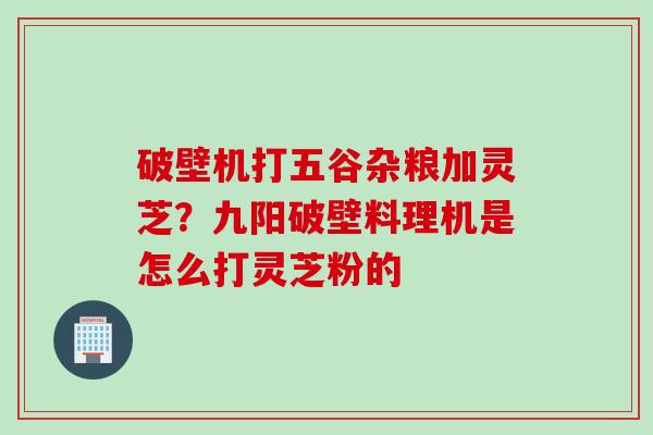 破壁机打五谷杂粮加灵芝？九阳破壁料理机是怎么打灵芝粉的